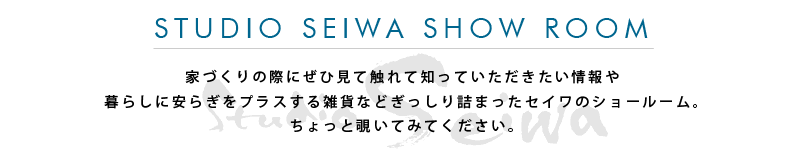 STUDIO SEIWA SHOW ROOM 家づくりの際にぜひ見て触れて知っていただきたい情報や暮らしに安らぎをプラスする雑貨などぎっしり詰まったセイワのショールーム。ちょっと覗いてみてください。